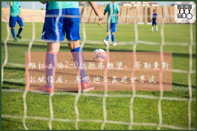 维拉主场2-0战胜弗赖堡，蒂勒曼斯打破僵局，布恩迪亚轰进世界波