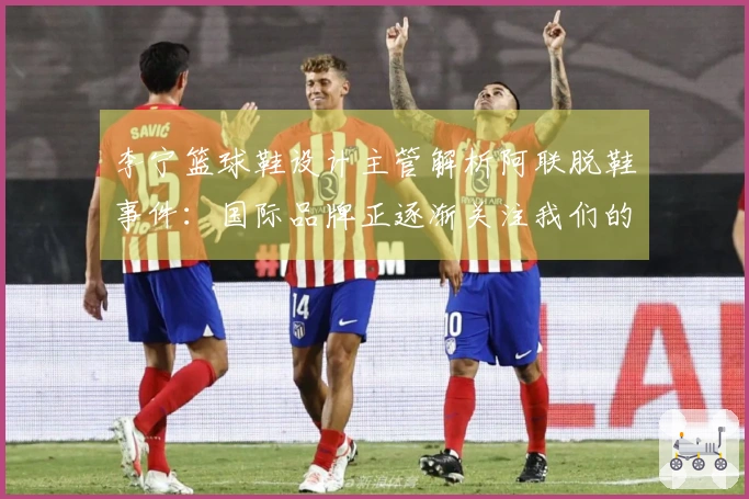 李宁篮球鞋设计主管解析阿联脱鞋事件:国际品牌正逐渐关注我们的创新